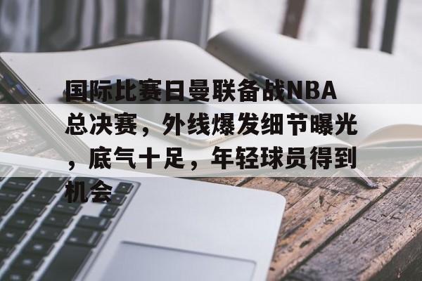 国际比赛日曼联备战NBA总决赛，外线爆发细节曝光，底气十足，年轻球员得到机会的简单介绍-中欧app下载