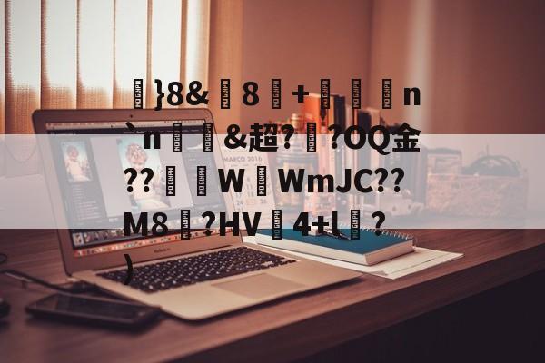 }8&amp;歋8揥+譮n`n&amp;超?螰?OQ金??汖WWmJC??M8蟻?HV秶4+l晣?)的简单介绍-中欧网页版